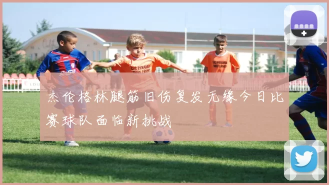 杰伦格林腿筋旧伤复发无缘今日比赛球队面临新挑战