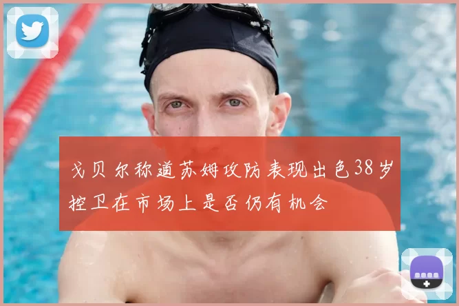 戈贝尔称道苏姆攻防表现出色38岁控卫在市场上是否仍有机会