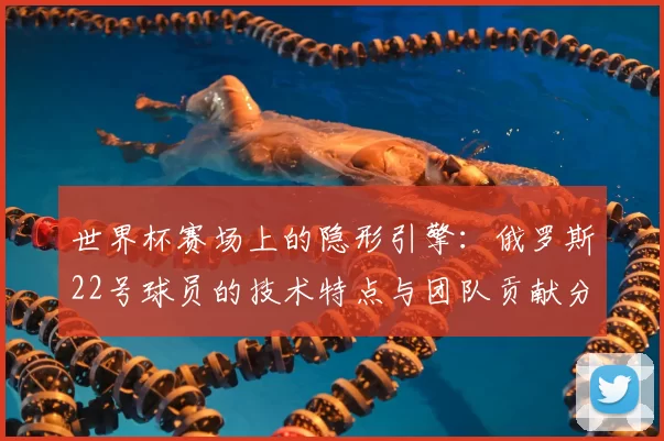 世界杯赛场上的隐形引擎：俄罗斯22号球员的技术特点与团队贡献分析