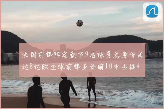 法国前锋阵容豪华9名球员总身价高达8亿欧全球前锋身价前10中占据4席
