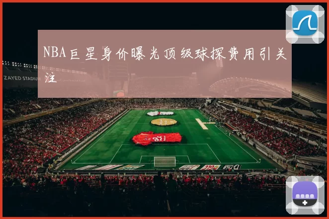 NBA巨星身价曝光顶级球探费用引关注