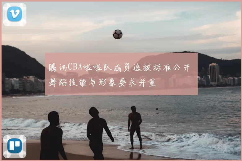 腾讯CBA啦啦队成员选拔标准公开 舞蹈技能与形象要求并重