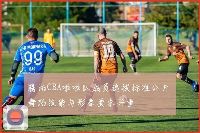 腾讯CBA啦啦队成员选拔标准公开 舞蹈技能与形象要求并重