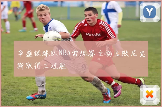 华盛顿球队NBA常规赛主场击败尼克斯取得三连胜