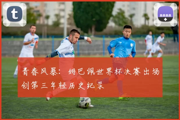 青春风暴：姆巴佩世界杯决赛出场创第三年轻历史纪录
