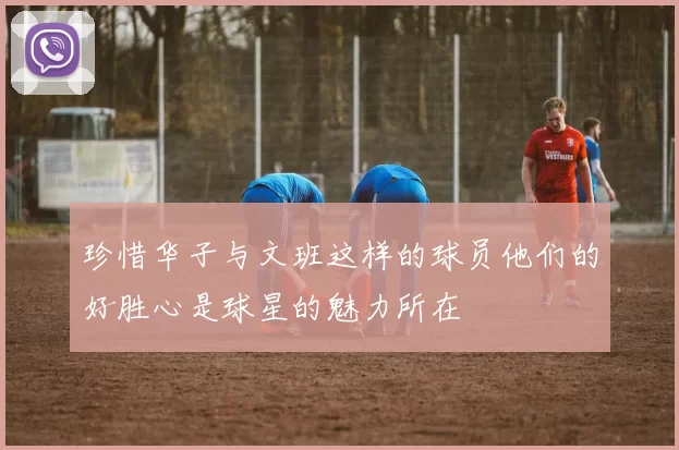 珍惜华子与文班这样的球员他们的好胜心是球星的魅力所在