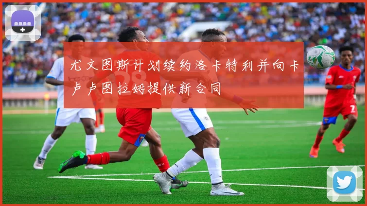 尤文图斯计划续约洛卡特利并向卡卢卢图拉姆提供新合同