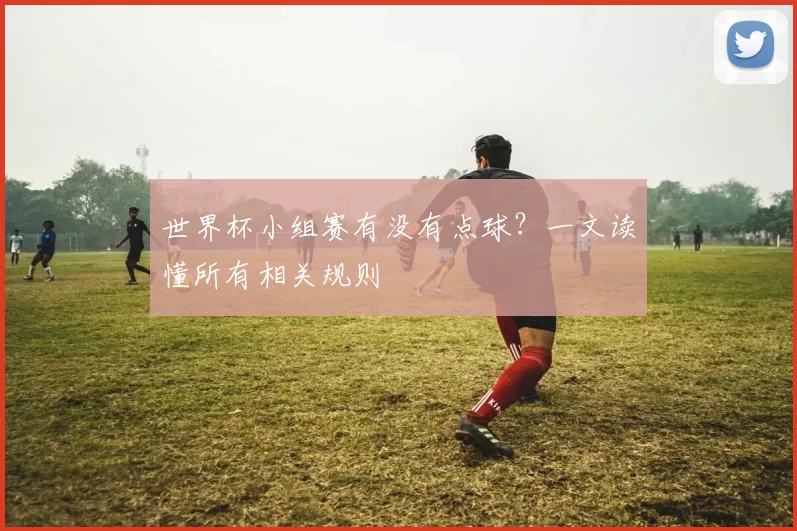 世界杯小组赛有没有点球？一文读懂所有相关规则