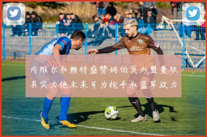 内维尔和赖特盛赞姆伯莫加盟曼联具实力他未来可为枪手和蓝军效力