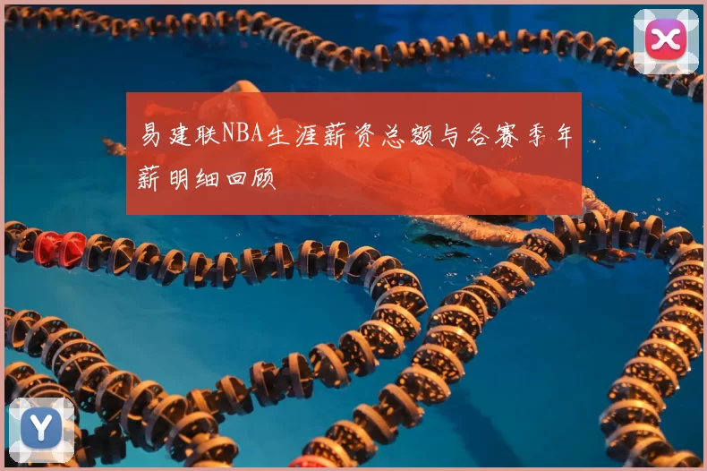 易建联NBA生涯薪资总额与各赛季年薪明细回顾